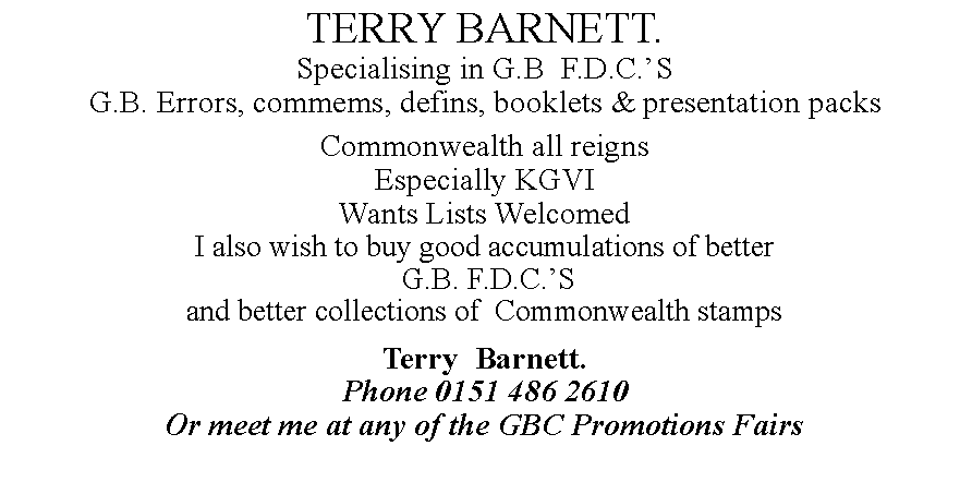 Text Box: TERRY BARNETT.Specialising in G.B  F.D.C.S G.B. Errors, commems, defins, booklets & presentation packs Commonwealth all reignsEspecially KGVIWants Lists WelcomedI also wish to buy good accumulations of better G.B. F.D.C.S and better collections of  Commonwealth stampsTerry  Barnett.Phone 0151 486 2610Or meet me at any of the GBC Promotions Fairs 