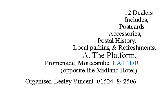 Text Box:                                                                                                                                                                                                    12 Dealers                                                                    Includes,                                                               Postcards                                                      Accessories,                                             Postal History.                                         Local parking & Refreshments.                                   At The Platform,                          Promenade, Morecambe, LA4 4DB                      (opposite the Midland Hotel)Organiser, Lesley Vincent  01524  842506